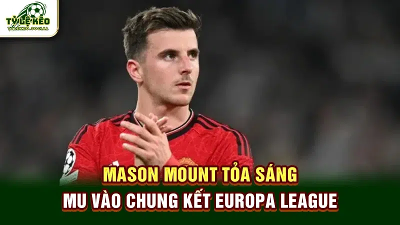Mason Mount tỏa sáng, MU vào chung kết Europa League